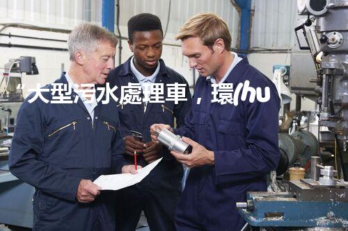 “大型污水處理車，環(huán)保先鋒，守護(hù)碧水藍(lán)天！”